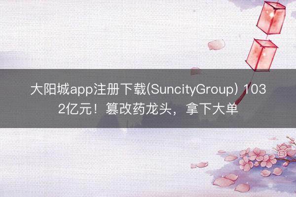 大阳城app注册下载(SuncityGroup) 1032亿元！篡改药龙头，拿下大单
