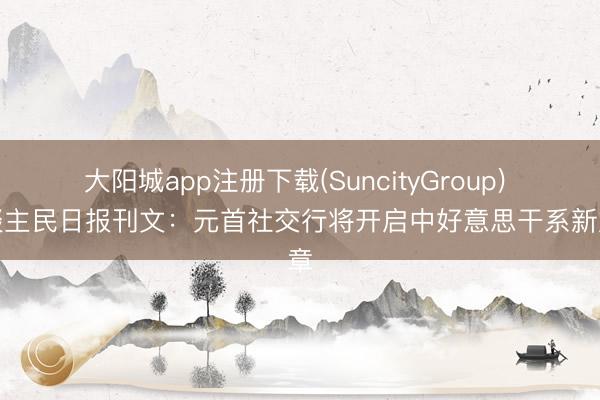 大阳城app注册下载(SuncityGroup) 东谈主民日报刊文：元首社交行将开启中好意思干系新篇章