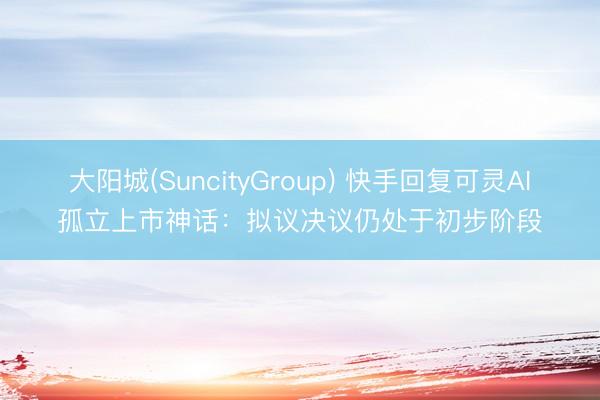 大阳城(SuncityGroup) 快手回复可灵AI孤立上市神话:拟议决议仍处于初步阶段