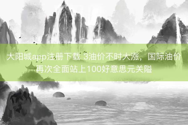 大阳城app注册下载 3油价不时大涨，国际油价再次全面站上100好意思元关隘