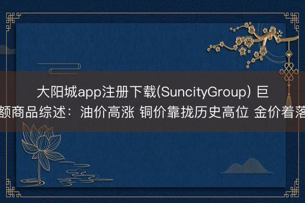 大阳城app注册下载(SuncityGroup) 巨额商品综述：油价高涨 铜价靠拢历史高位 金价着落