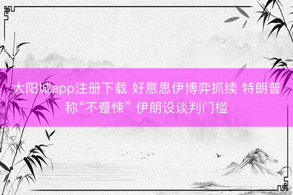 大阳城app注册下载 好意思伊博弈抓续 特朗普称“不蹙悚” 伊朗设谈判门槛