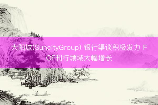 大阳城(SuncityGroup) 银行渠谈积极发力 FOF刊行领域大幅增长