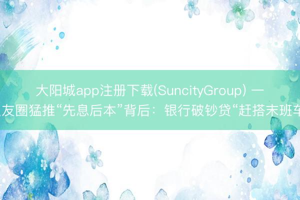 大阳城app注册下载(SuncityGroup) 一又友圈猛推“先息后本”背后：银行破钞贷“赶搭末班车”