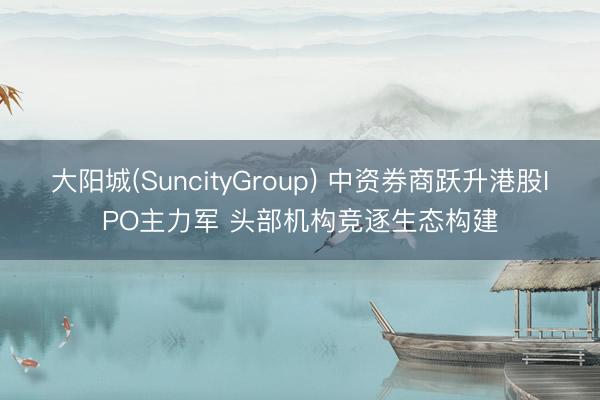 大阳城(SuncityGroup) 中资券商跃升港股IPO主力军 头部机构竞逐生态构建