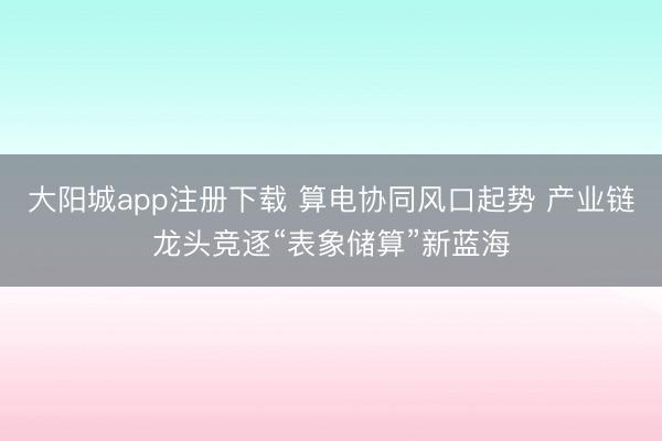 大阳城app注册下载 算电协同风口起势 产业链龙头竞逐“表象储算”新蓝海
