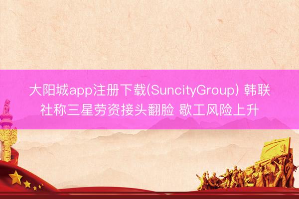 大阳城app注册下载(SuncityGroup) 韩联社称三星劳资接头翻脸 歇工风险上升