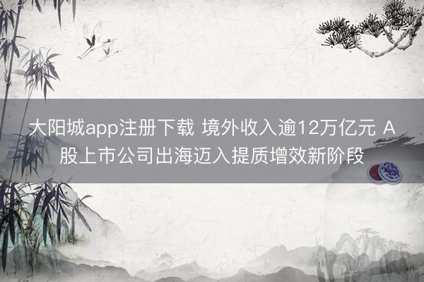 大阳城app注册下载 境外收入逾12万亿元 A股上市公司出海迈入提质增效新阶段