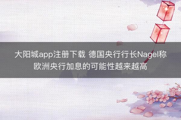 大阳城app注册下载 德国央行行长Nagel称欧洲央行加息的可能性越来越高