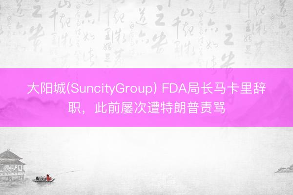 大阳城(SuncityGroup) FDA局长马卡里辞职，此前屡次遭特朗普责骂