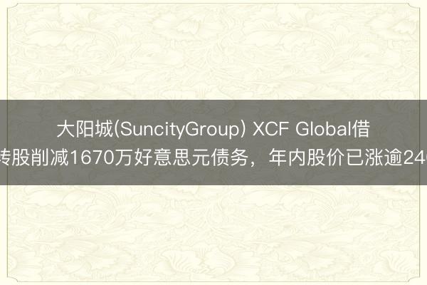 大阳城(SuncityGroup) XCF Global借钱转股削减1670万好意思元债务,年内股价已涨逾240%
