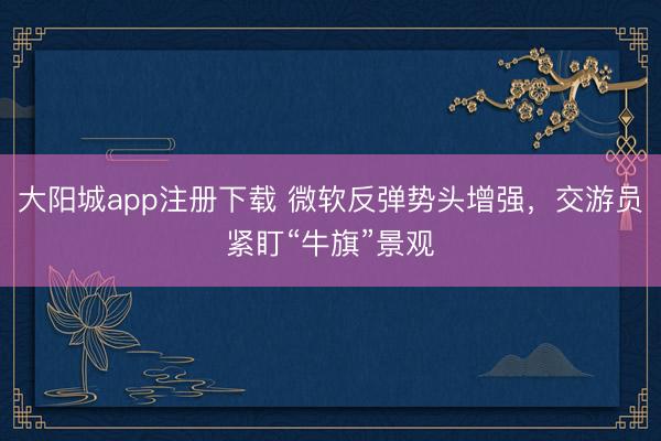 大阳城app注册下载 微软反弹势头增强，交游员紧盯“牛旗”景观