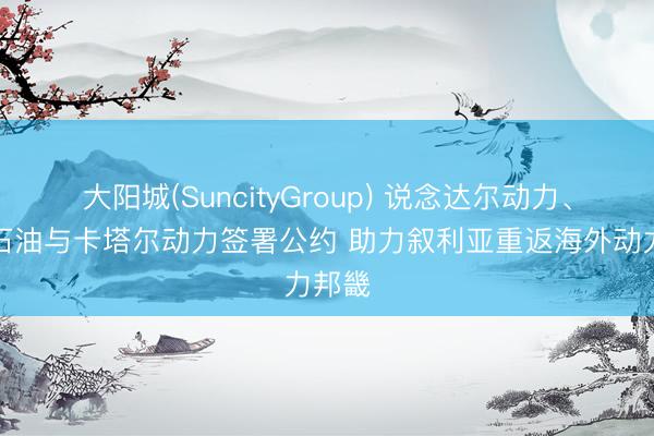大阳城(SuncityGroup) 说念达尔动力、康菲石油与卡塔尔动力签署公约 助力叙利亚重返海外动力邦畿