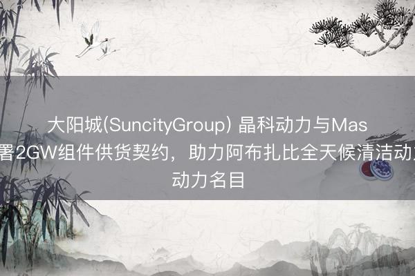 大阳城(SuncityGroup) 晶科动力与Masdar签署2GW组件供货契约，助力阿布扎比全天候清洁动力名目
