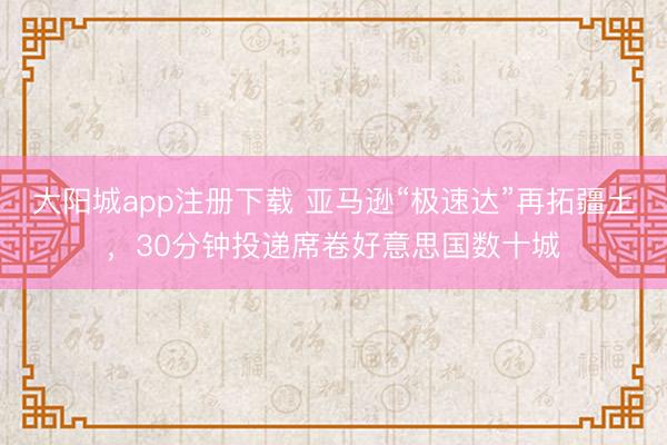 大阳城app注册下载 亚马逊“极速达”再拓疆土，30分钟投递席卷好意思国数十城