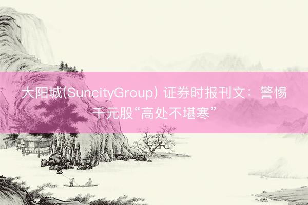 大阳城(SuncityGroup) 证券时报刊文：警惕千元股“高处不堪寒”