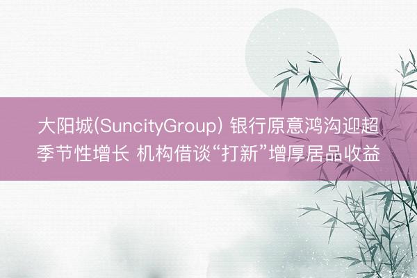 大阳城(SuncityGroup) 银行原意鸿沟迎超季节性增长 机构借谈“打新”增厚居品收益