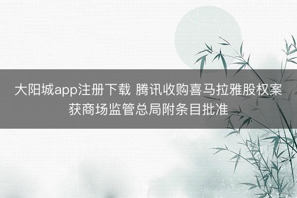 大阳城app注册下载 腾讯收购喜马拉雅股权案获商场监管总局附条目批准