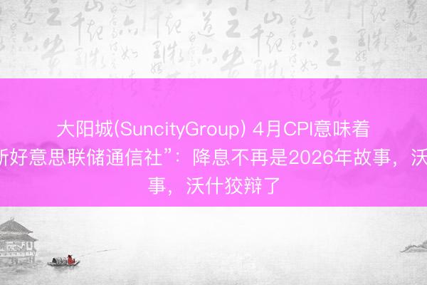 大阳城(SuncityGroup) 4月CPI意味着什么？“新好意思联储通信社”：降息不再是2026年故事，沃什狡辩了