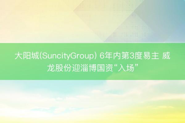 大阳城(SuncityGroup) 6年内第3度易主 威龙股份迎淄博国资“入场”