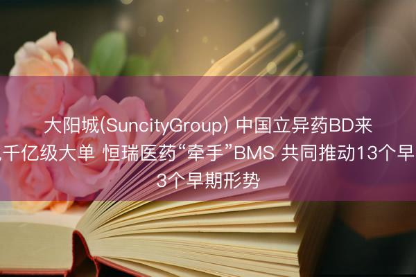 大阳城(SuncityGroup) 中国立异药BD来回再现千亿级大单 恒瑞医药“牵手”BMS 共同推动13个早期形势
