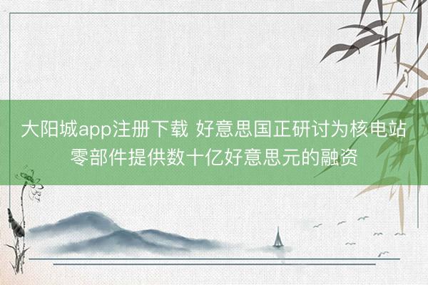 大阳城app注册下载 好意思国正研讨为核电站零部件提供数十亿好意思元的融资