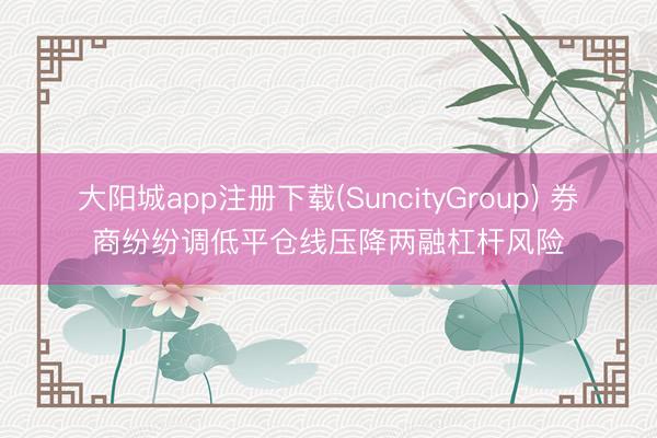 大阳城app注册下载(SuncityGroup) 券商纷纷调低平仓线压降两融杠杆风险