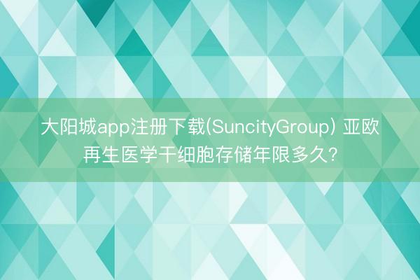 大阳城app注册下载(SuncityGroup) 亚欧再生医学干细胞存储年限多久？