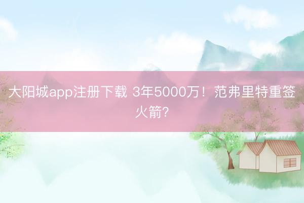 大阳城app注册下载 3年5000万！范弗里特重签火箭？