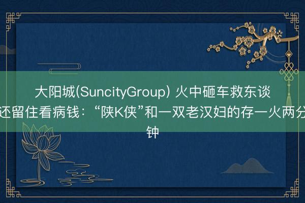大阳城(SuncityGroup) 火中砸车救东谈主还留住看病钱：“陕K侠”和一双老汉妇的存一火两分钟