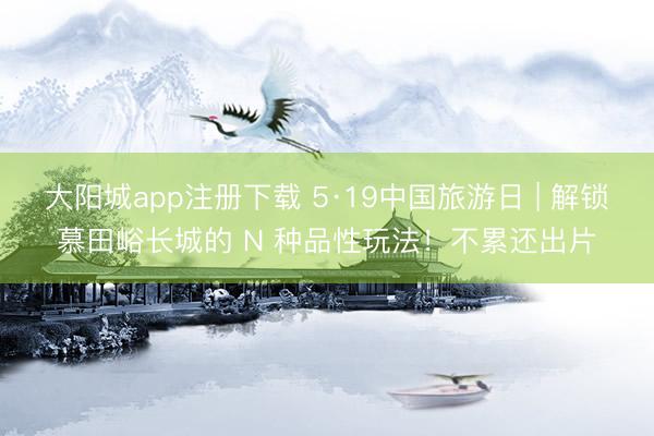 大阳城app注册下载 5·19中国旅游日 | 解锁慕田峪长城的 N 种品性玩法！不累还出片