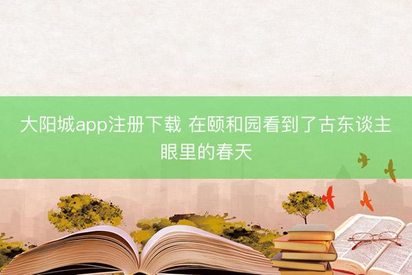 大阳城app注册下载 在颐和园看到了古东谈主眼里的春天