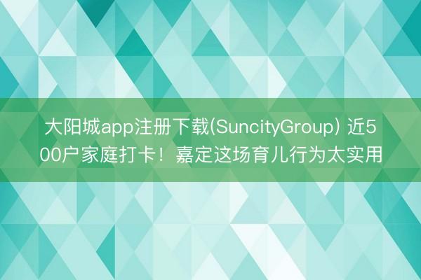 大阳城app注册下载(SuncityGroup) 近500户家庭打卡！嘉定这场育儿行为太实用