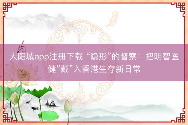 大阳城app注册下载 “隐形”的督察：把明智医健“戴”入香港生存新日常