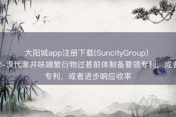 大阳城app注册下载(SuncityGroup) 凌凯科技肯求2-溴代苯并呋喃繁衍物过甚前体制备要领专利，或者进步响应收率