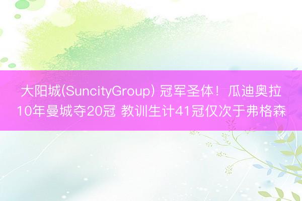 大阳城(SuncityGroup) 冠军圣体！瓜迪奥拉10年曼城夺20冠 教训生计41冠仅次于弗格森
