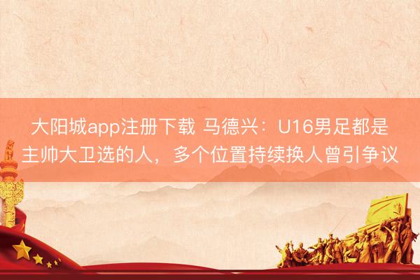大阳城app注册下载 马德兴：U16男足都是主帅大卫选的人，多个位置持续换人曾引争议