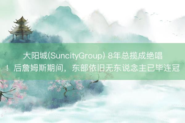 大阳城(SuncityGroup) 8年总揽成绝唱！后詹姆斯期间，东部依旧无东说念主已毕连冠