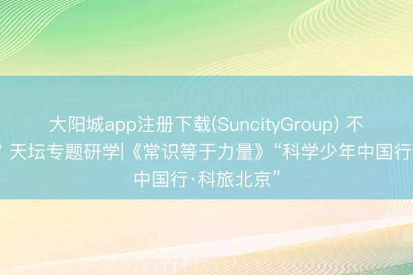 大阳城app注册下载(SuncityGroup) 不一样的故宫 天坛专题研学|《常识等于力量》“科学少年中国行·科旅北京”