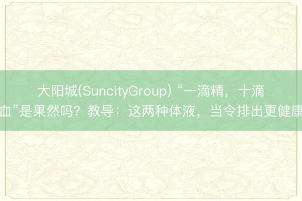 大阳城(SuncityGroup) “一滴精，十滴血”是果然吗？教导：这两种体液，当令排出更健康