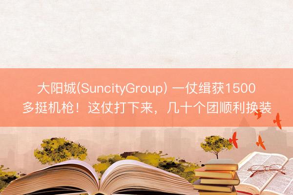 大阳城(SuncityGroup) 一仗缉获1500多挺机枪！这仗打下来，几十个团顺利换装
