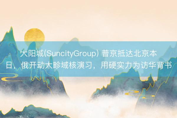 大阳城(SuncityGroup) 普京抵达北京本日，俄开动大畛域核演习，用硬实力为访华背书