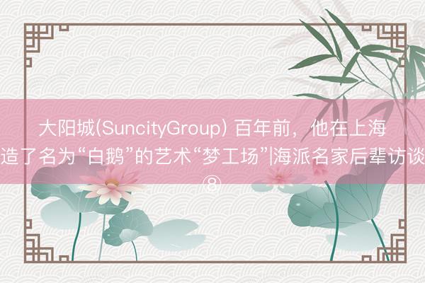 大阳城(SuncityGroup) 百年前，他在上海打造了名为“白鹅”的艺术“梦工场”|海派名家后辈访谈⑧