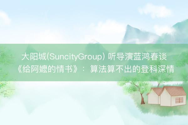 大阳城(SuncityGroup) 听导演蓝鸿春谈《给阿嬷的情书》：算法算不出的登科深情