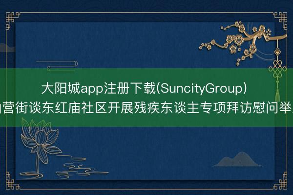 大阳城app注册下载(SuncityGroup) 仙营街谈东红庙社区开展残疾东谈主专项拜访慰问举止