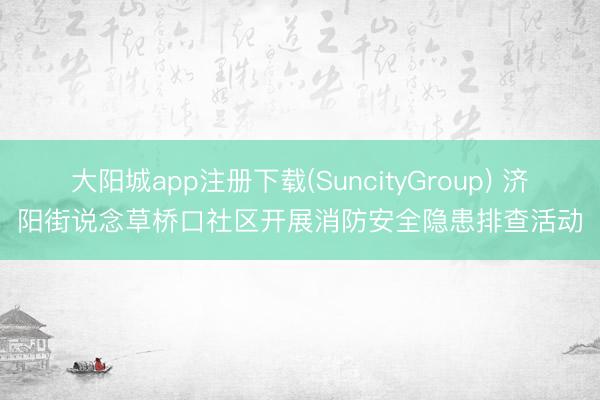 大阳城app注册下载(SuncityGroup) 济阳街说念草桥口社区开展消防安全隐患排查活动