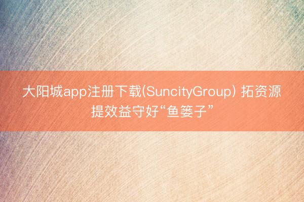大阳城app注册下载(SuncityGroup) 拓资源提效益守好“鱼篓子”