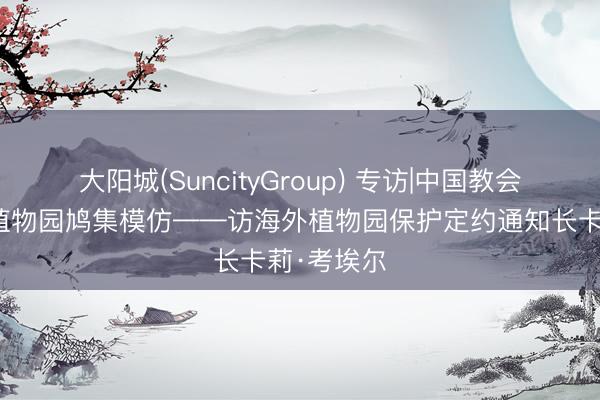 大阳城(SuncityGroup) 专访|中国教会值得大家植物园鸠集模仿——访海外植物园保护定约通知长卡莉·考埃尔
