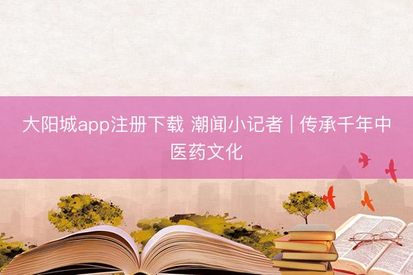 大阳城app注册下载 潮闻小记者 | 传承千年中医药文化