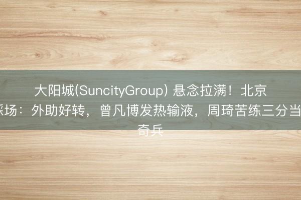 大阳城(SuncityGroup) 悬念拉满！北京G4踩场：外助好转，曾凡博发热输液，周琦苦练三分当奇兵